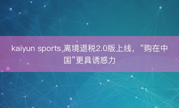 kaiyun sports 离境退税2.0版上线,“购在中国”更具诱惑力