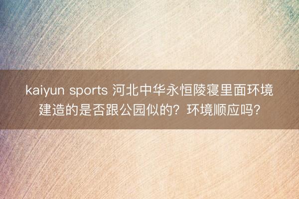 kaiyun sports 河北中华永恒陵寝里面环境建造的是否跟公园似的?环境顺应吗?
