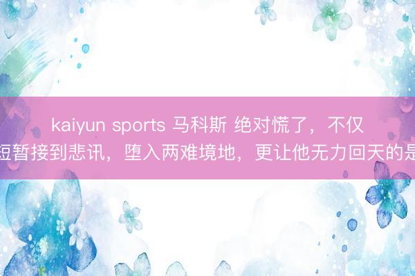kaiyun sports 马科斯 绝对慌了,不仅短暂接到悲讯,堕入两难境地,更让他无力回天的是