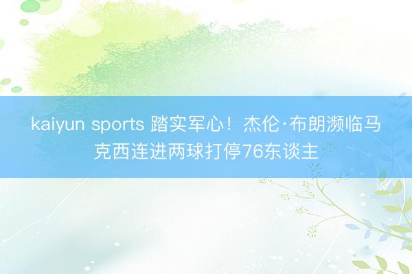 kaiyun sports 踏实军心!杰伦·布朗濒临马克西连进两球打停76东谈主