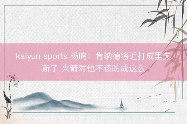 kaiyun sports 杨鸣:肯纳德将近打成里夫斯了 火箭对他不该防成这么