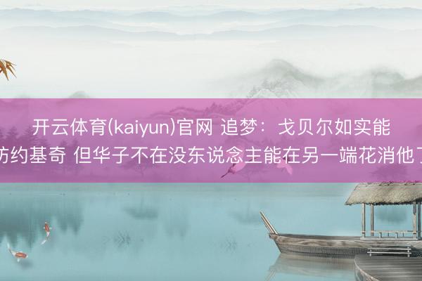 开云体育(kaiyun)官网 追梦:戈贝尔如实能防约基奇 但华子不在没东说念主能在另一端花消他了