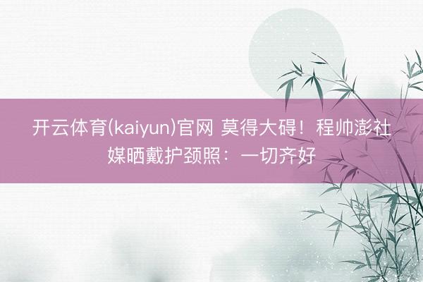 开云体育(kaiyun)官网 莫得大碍!程帅澎社媒晒戴护颈照:一切齐好