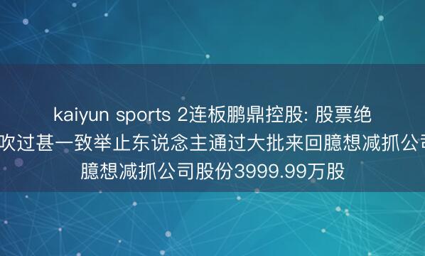 kaiyun sports 2连板鹏鼎控股: 股票绝顶波脱手艺 控股鼓吹过甚一致举止东说念主通过大批来回臆想减抓公司股份3999.99万股