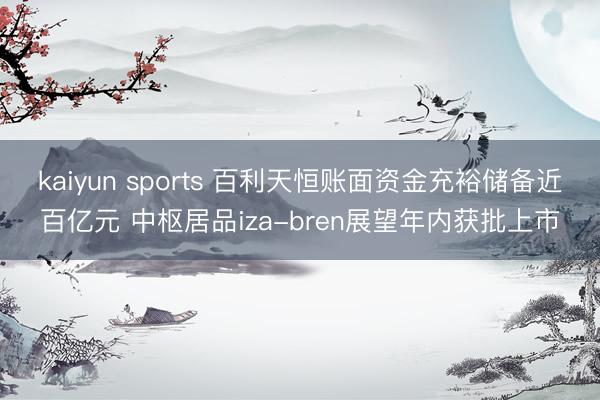 kaiyun sports 百利天恒账面资金充裕储备近百亿元 中枢居品iza-bren展望年内获批上市