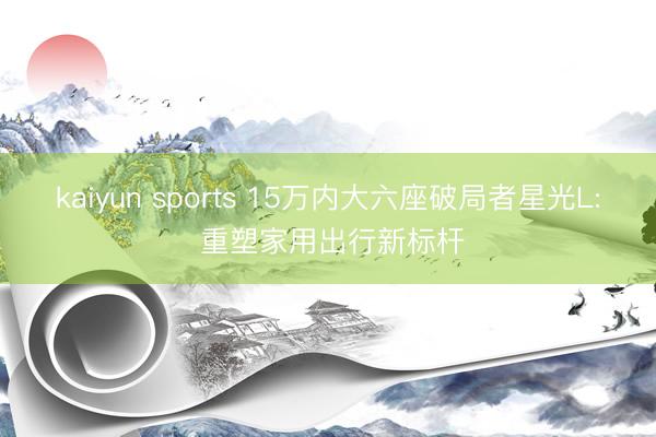 kaiyun sports 15万内大六座破局者星光L: 重塑家用出行新标杆