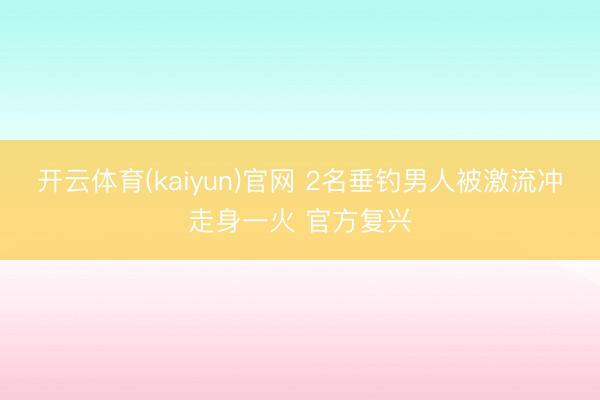 开云体育(kaiyun)官网 2名垂钓男人被激流冲走身一火 官方复兴