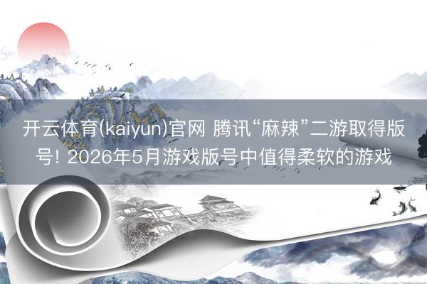 开云体育(kaiyun)官网 腾讯“麻辣”二游取得版号! 2026年5月游戏版号中值得柔软的游戏