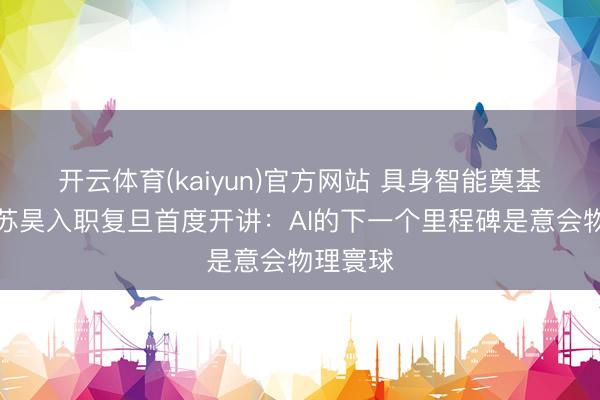开云体育(kaiyun)官方网站 具身智能奠基者之一苏昊入职复旦首度开讲:AI的下一个里程碑是意会物理寰球