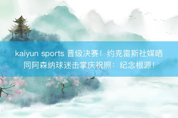kaiyun sports 晋级决赛!约克雷斯社媒晒同阿森纳球迷击掌庆祝照:纪念根源!