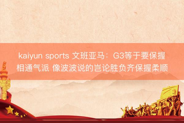 kaiyun sports 文班亚马:G3等于要保握相通气派 像波波说的岂论胜负齐保握柔顺