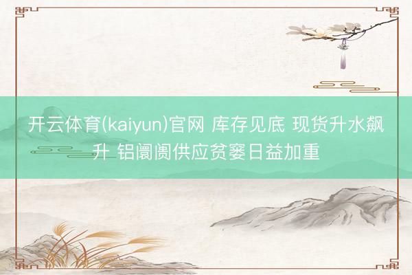开云体育(kaiyun)官网 库存见底 现货升水飙升 铝阛阓供应贫窭日益加重