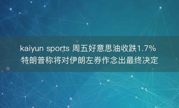 kaiyun sports 周五好意思油收跌1.7% 特朗普称将对伊朗左券作念出最终决定