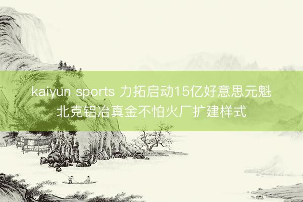 kaiyun sports 力拓启动15亿好意思元魁北克铝冶真金不怕火厂扩建样式