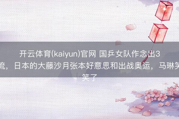 开云体育(kaiyun)官网 国乒女队作念出3交流,日本的大藤沙月张本好意思和出战奥运,马琳笑了
