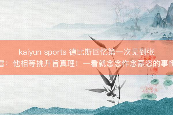 kaiyun sports 德比斯回忆第一次见到张雪:他相等挑升旨真理!一看就念念作念豪恣的事情