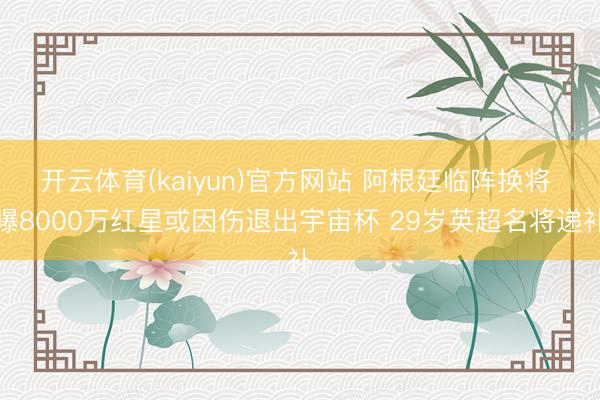开云体育(kaiyun)官方网站 阿根廷临阵换将 曝8000万红星或因伤退出宇宙杯 29岁英超名将递补