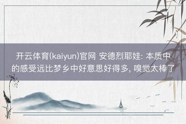 开云体育(kaiyun)官网 安德烈耶娃: 本质中的感受远比梦乡中好意思好得多, 嗅觉太棒了