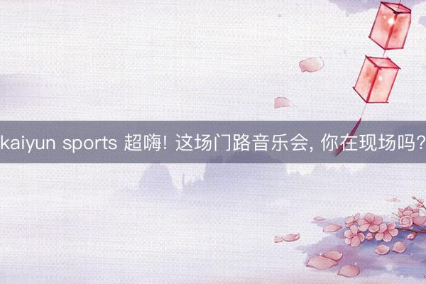 kaiyun sports 超嗨! 这场门路音乐会, 你在现场吗?