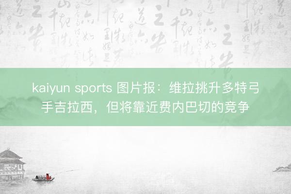 kaiyun sports 图片报:维拉挑升多特弓手吉拉西,但将靠近费内巴切的竞争