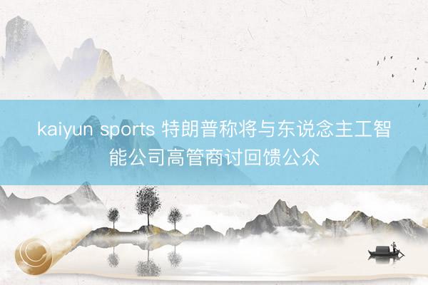 kaiyun sports 特朗普称将与东说念主工智能公司高管商讨回馈公众