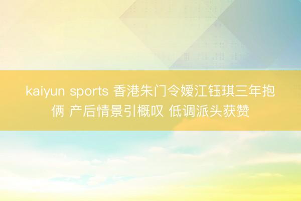 kaiyun sports 香港朱门令嫒江钰琪三年抱俩 产后情景引概叹 低调派头获赞