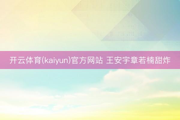 开云体育(kaiyun)官方网站 王安宇章若楠甜炸