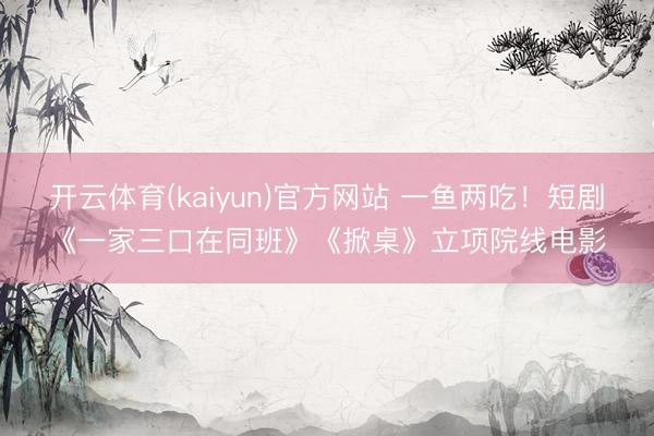 开云体育(kaiyun)官方网站 一鱼两吃!短剧《一家三口在同班》《掀桌》立项院线电影