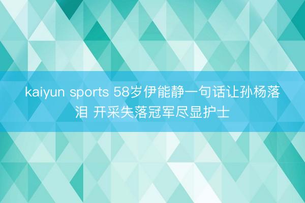 kaiyun sports 58岁伊能静一句话让孙杨落泪 开采失落冠军尽显护士