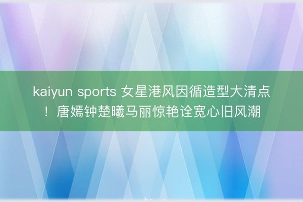 kaiyun sports 女星港风因循造型大清点!唐嫣钟楚曦马丽惊艳诠宽心旧风潮