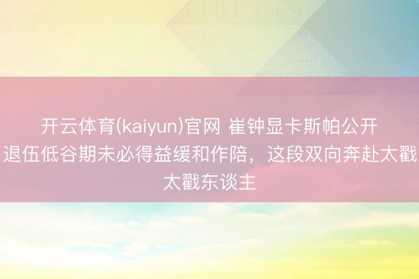 开云体育(kaiyun)官网 崔钟显卡斯帕公开恋情！退伍低谷期未必得益缓和作陪，这段双向奔赴太戳东谈主