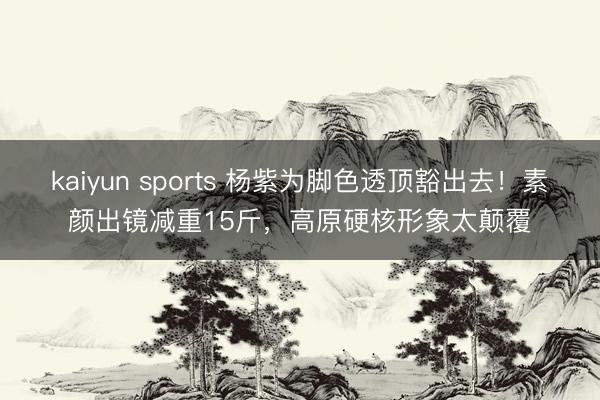 kaiyun sports 杨紫为脚色透顶豁出去!素颜出镜减重15斤,高原硬核形象太颠覆