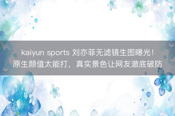 kaiyun sports 刘亦菲无滤镜生图曝光!原生颜值太能打,真实景色让网友澈底破防