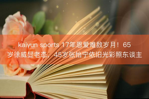 kaiyun sports 17年恩爱难敌岁月！65岁徐威显老态，45岁张怡宁依旧光彩照东谈主
