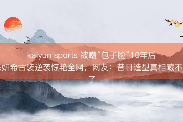kaiyun sports 被嘲“包子脸”10年后,陈妍希古装逆袭惊艳全网,网友:昔日造型真相藏不住了