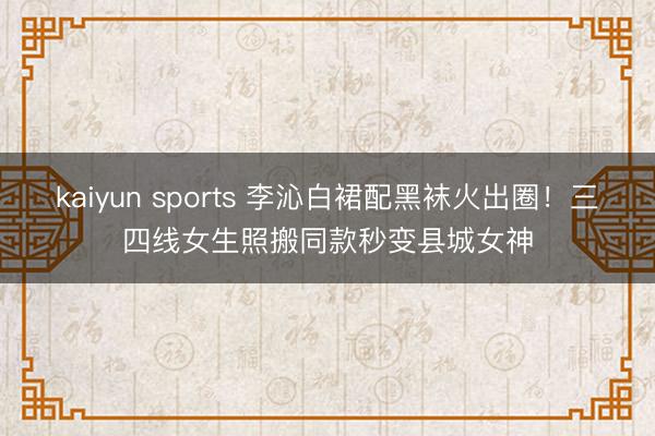 kaiyun sports 李沁白裙配黑袜火出圈！三四线女生照搬同款秒变县城女神