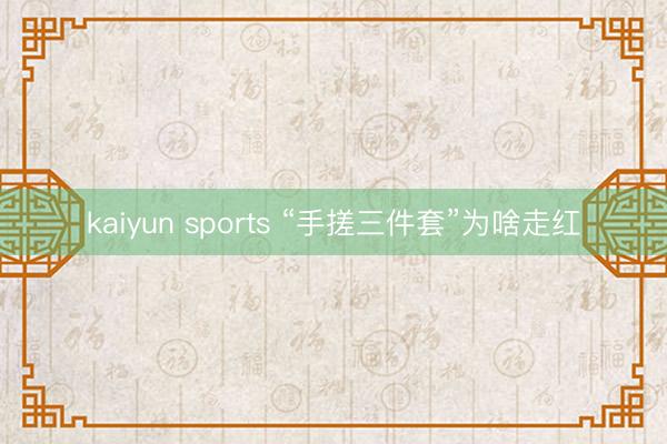 kaiyun sports “手搓三件套”为啥走红