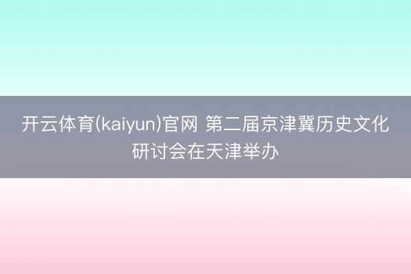 开云体育(kaiyun)官网 第二届京津冀历史文化研讨会在天津举办