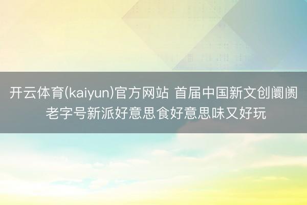开云体育(kaiyun)官方网站 首届中国新文创阛阓 老字号新派好意思食好意思味又好玩