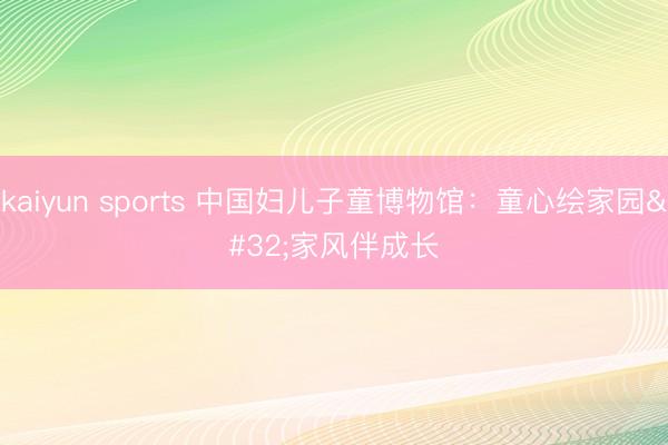 kaiyun sports 中国妇儿子童博物馆:童心绘家园 家风伴成长