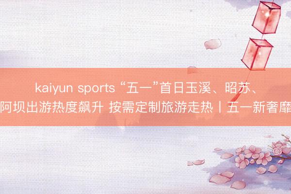 kaiyun sports “五一”首日玉溪、昭苏、阿坝出游热度飙升 按需定制旅游走热丨五一新奢靡