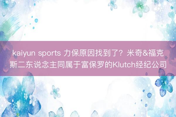 kaiyun sports 力保原因找到了?米奇&福克斯二东说念主同属于富保罗的Klutch经纪公司