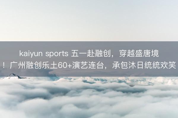 kaiyun sports 五一赴融创，穿越盛唐境！广州融创乐土60+演艺连台，承包沐日统统欢笑