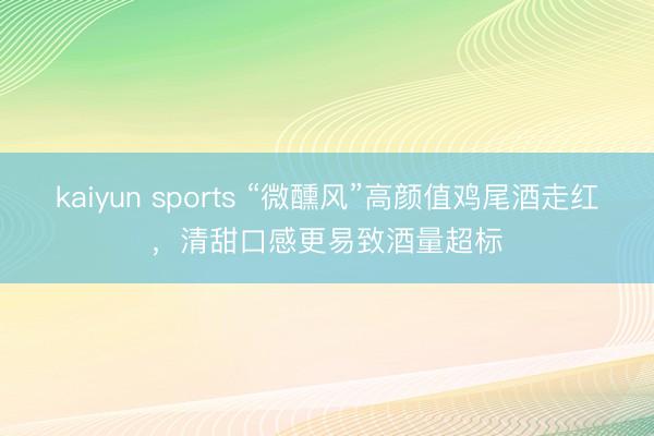 kaiyun sports “微醺风”高颜值鸡尾酒走红,清甜口感更易致酒量超标