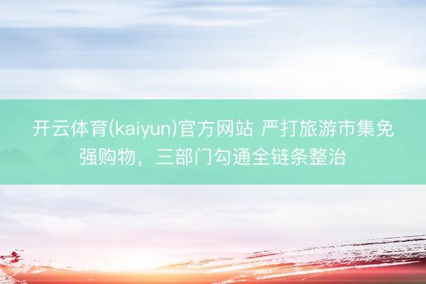 开云体育(kaiyun)官方网站 严打旅游市集免强购物,三部门勾通全链条整治