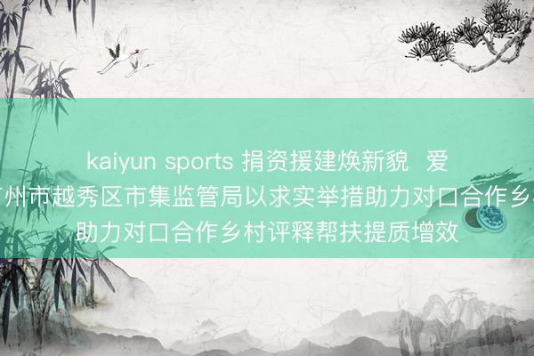 kaiyun sports 捐资援建焕新貌 爱心助教润童心——广州市越秀区市集监管局以求实举措助力对口合作乡村评释帮扶提质增效