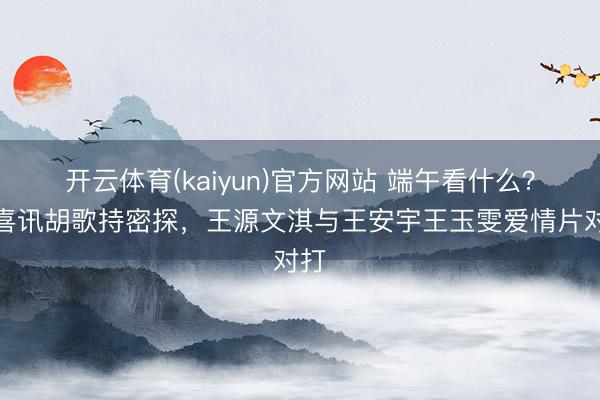 开云体育(kaiyun)官方网站 端午看什么？雷喜讯胡歌持密探，王源文淇与王安宇王玉雯爱情片对打