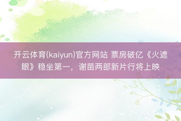开云体育(kaiyun)官方网站 票房破亿《火遮眼》稳坐第一,谢苗两部新片行将上映
