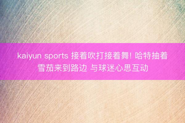 kaiyun sports 接着吹打接着舞! 哈特抽着雪茄来到路边 与球迷心思互动