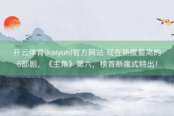 开云体育(kaiyun)官方网站 现在热度最高的6部剧，《主角》第六，榜首断崖式特出！